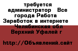 требуется администратор - Все города Работа » Заработок в интернете   . Челябинская обл.,Верхний Уфалей г.